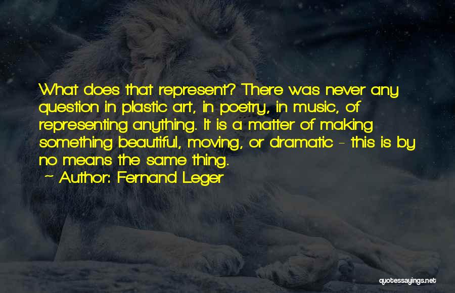 Fernand Leger Quotes: What Does That Represent? There Was Never Any Question In Plastic Art, In Poetry, In Music, Of Representing Anything. It