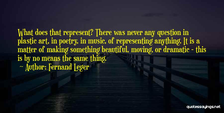 Fernand Leger Quotes: What Does That Represent? There Was Never Any Question In Plastic Art, In Poetry, In Music, Of Representing Anything. It