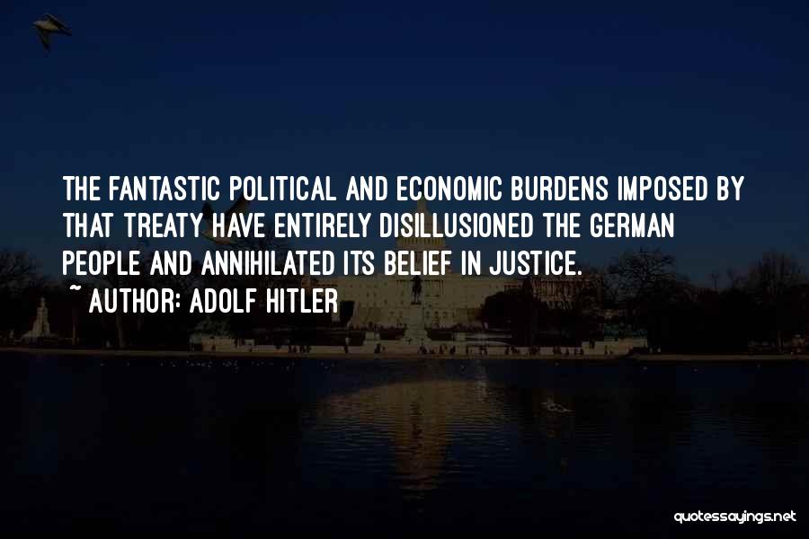 Adolf Hitler Quotes: The Fantastic Political And Economic Burdens Imposed By That Treaty Have Entirely Disillusioned The German People And Annihilated Its Belief