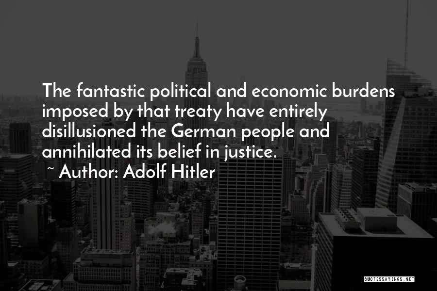 Adolf Hitler Quotes: The Fantastic Political And Economic Burdens Imposed By That Treaty Have Entirely Disillusioned The German People And Annihilated Its Belief