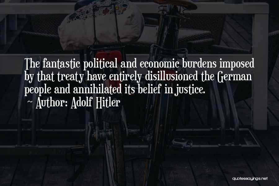 Adolf Hitler Quotes: The Fantastic Political And Economic Burdens Imposed By That Treaty Have Entirely Disillusioned The German People And Annihilated Its Belief