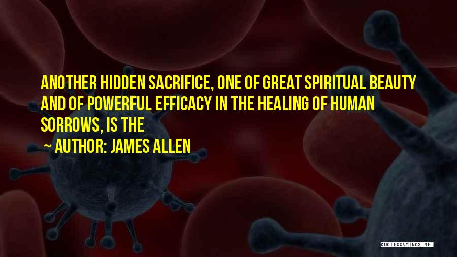 James Allen Quotes: Another Hidden Sacrifice, One Of Great Spiritual Beauty And Of Powerful Efficacy In The Healing Of Human Sorrows, Is The