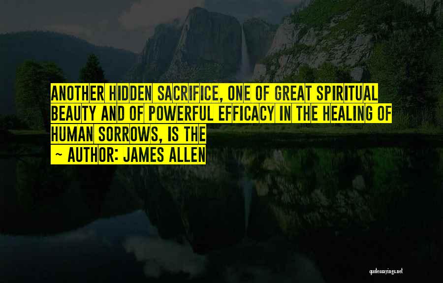 James Allen Quotes: Another Hidden Sacrifice, One Of Great Spiritual Beauty And Of Powerful Efficacy In The Healing Of Human Sorrows, Is The