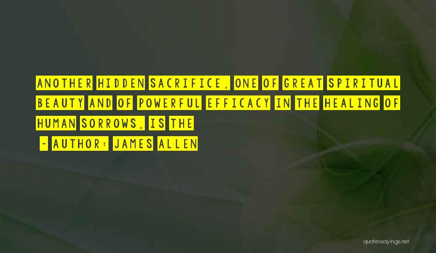 James Allen Quotes: Another Hidden Sacrifice, One Of Great Spiritual Beauty And Of Powerful Efficacy In The Healing Of Human Sorrows, Is The