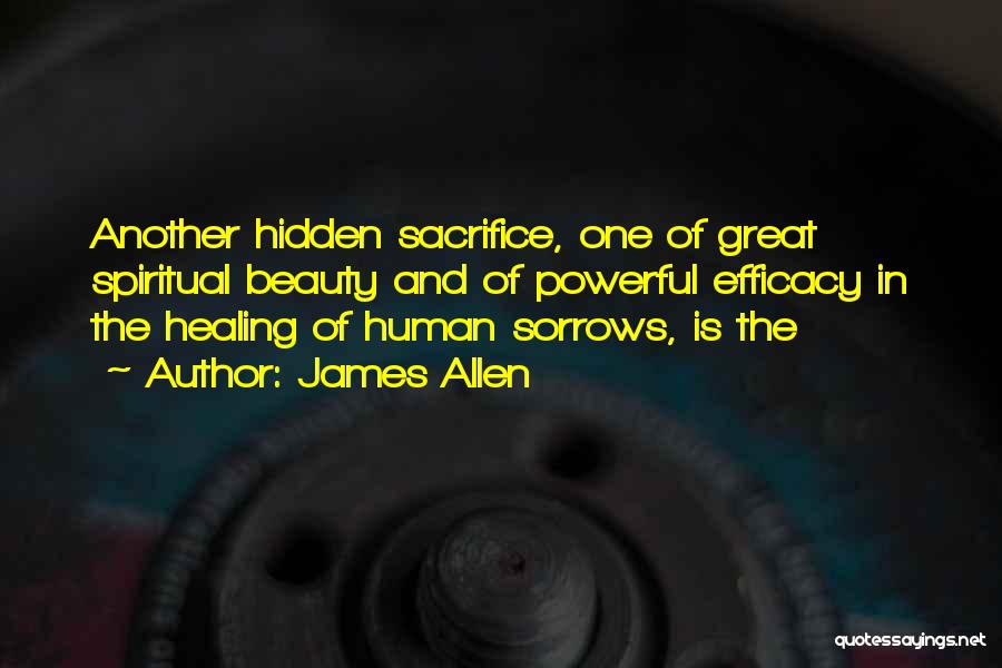 James Allen Quotes: Another Hidden Sacrifice, One Of Great Spiritual Beauty And Of Powerful Efficacy In The Healing Of Human Sorrows, Is The