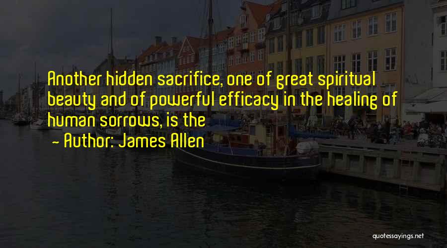 James Allen Quotes: Another Hidden Sacrifice, One Of Great Spiritual Beauty And Of Powerful Efficacy In The Healing Of Human Sorrows, Is The