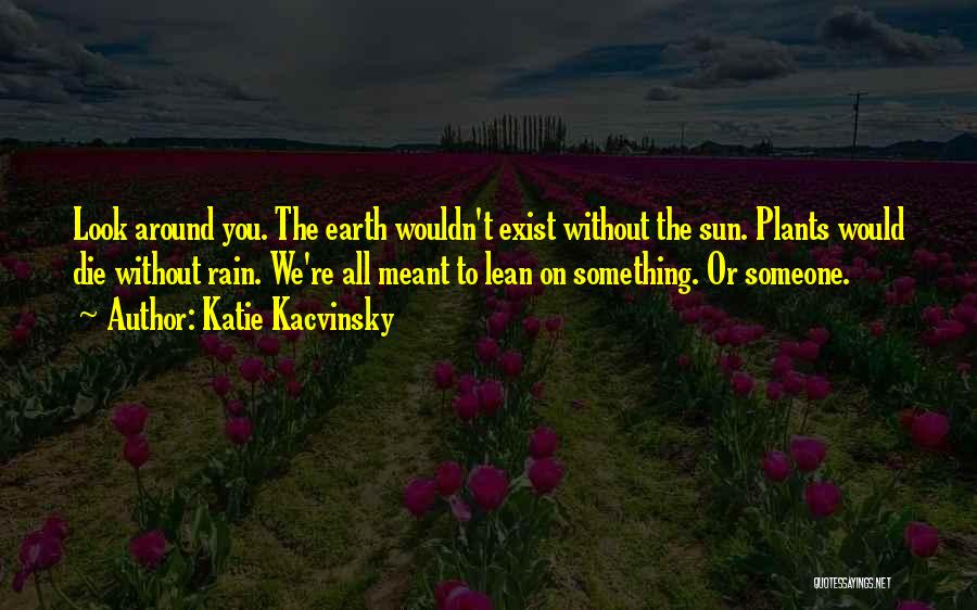 Katie Kacvinsky Quotes: Look Around You. The Earth Wouldn't Exist Without The Sun. Plants Would Die Without Rain. We're All Meant To Lean