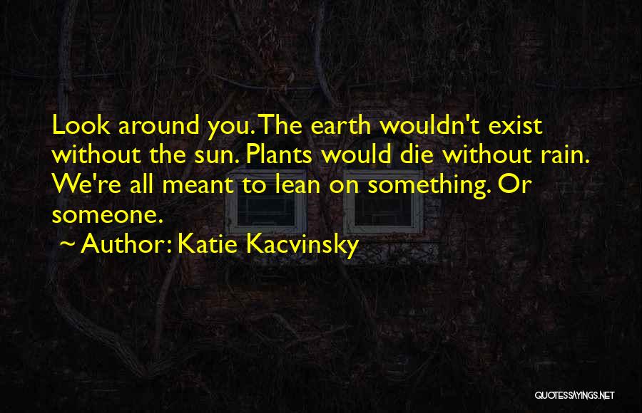 Katie Kacvinsky Quotes: Look Around You. The Earth Wouldn't Exist Without The Sun. Plants Would Die Without Rain. We're All Meant To Lean