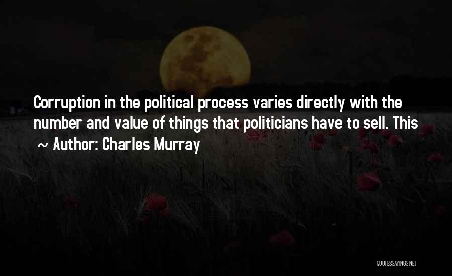 Charles Murray Quotes: Corruption In The Political Process Varies Directly With The Number And Value Of Things That Politicians Have To Sell. This