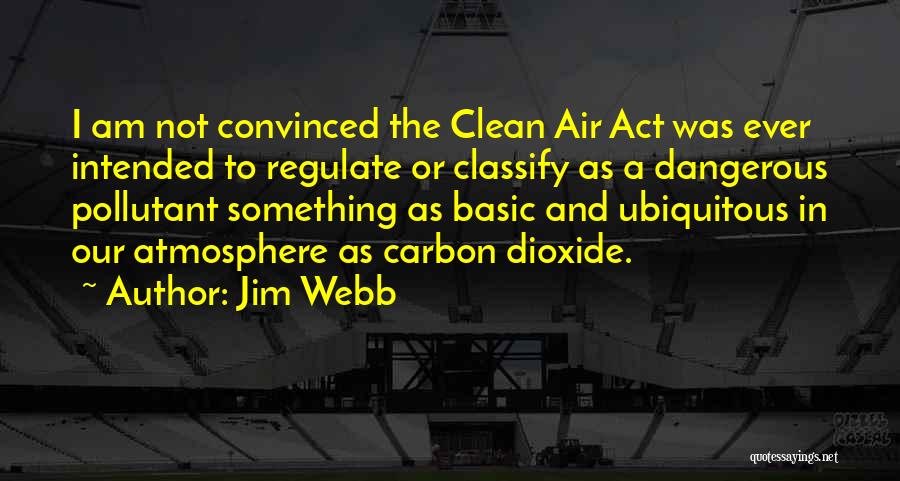 Jim Webb Quotes: I Am Not Convinced The Clean Air Act Was Ever Intended To Regulate Or Classify As A Dangerous Pollutant Something