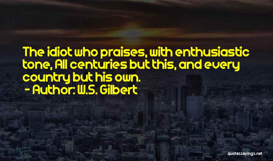 W.S. Gilbert Quotes: The Idiot Who Praises, With Enthusiastic Tone, All Centuries But This, And Every Country But His Own.