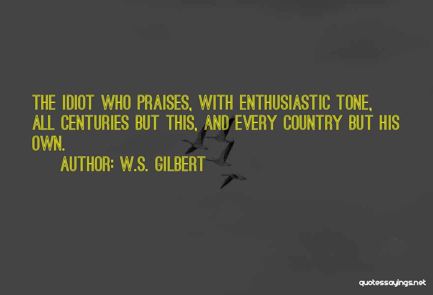 W.S. Gilbert Quotes: The Idiot Who Praises, With Enthusiastic Tone, All Centuries But This, And Every Country But His Own.