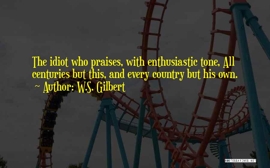 W.S. Gilbert Quotes: The Idiot Who Praises, With Enthusiastic Tone, All Centuries But This, And Every Country But His Own.