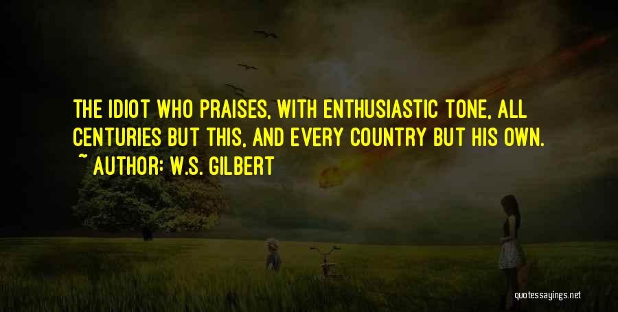 W.S. Gilbert Quotes: The Idiot Who Praises, With Enthusiastic Tone, All Centuries But This, And Every Country But His Own.
