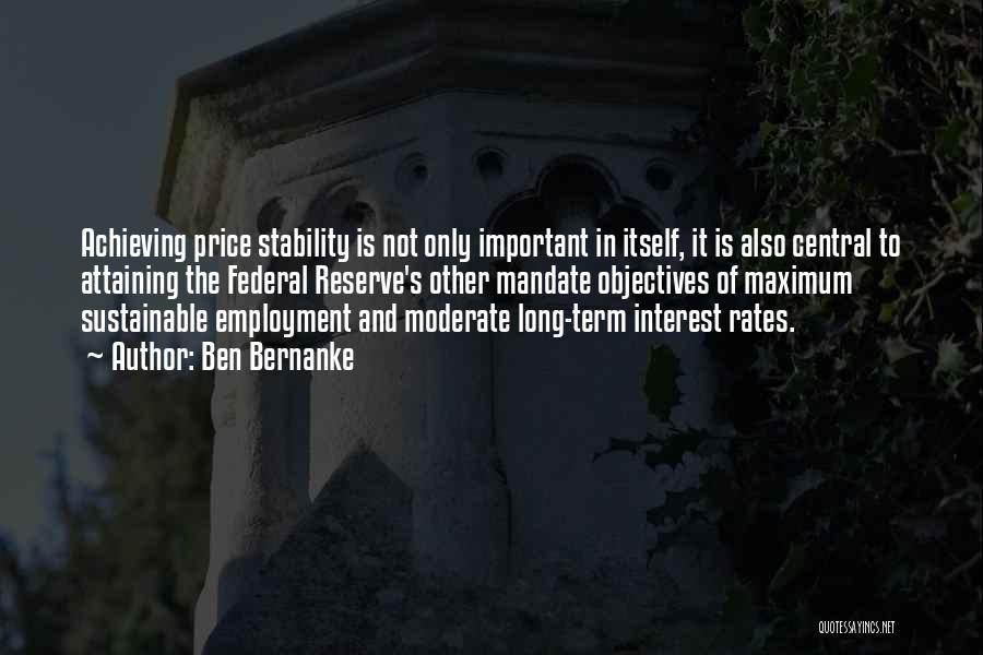 Ben Bernanke Quotes: Achieving Price Stability Is Not Only Important In Itself, It Is Also Central To Attaining The Federal Reserve's Other Mandate