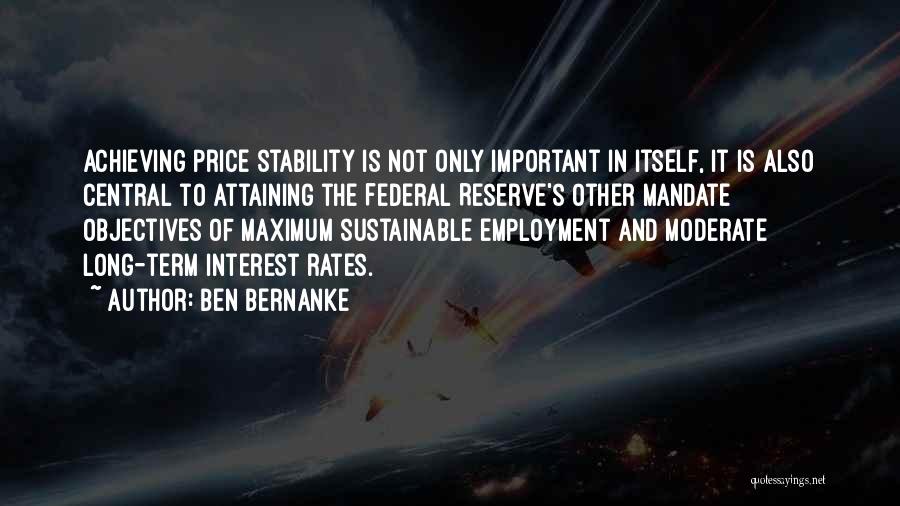 Ben Bernanke Quotes: Achieving Price Stability Is Not Only Important In Itself, It Is Also Central To Attaining The Federal Reserve's Other Mandate