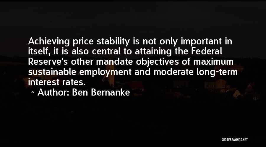 Ben Bernanke Quotes: Achieving Price Stability Is Not Only Important In Itself, It Is Also Central To Attaining The Federal Reserve's Other Mandate