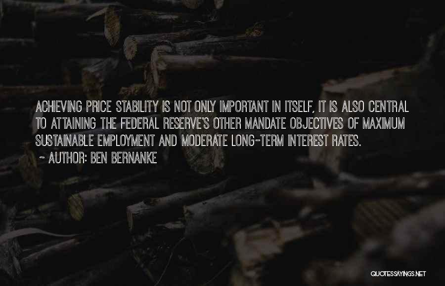 Ben Bernanke Quotes: Achieving Price Stability Is Not Only Important In Itself, It Is Also Central To Attaining The Federal Reserve's Other Mandate