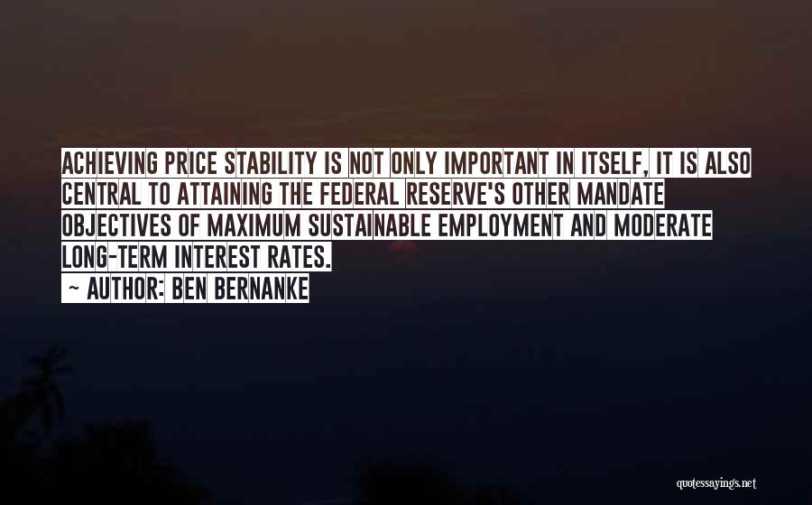 Ben Bernanke Quotes: Achieving Price Stability Is Not Only Important In Itself, It Is Also Central To Attaining The Federal Reserve's Other Mandate