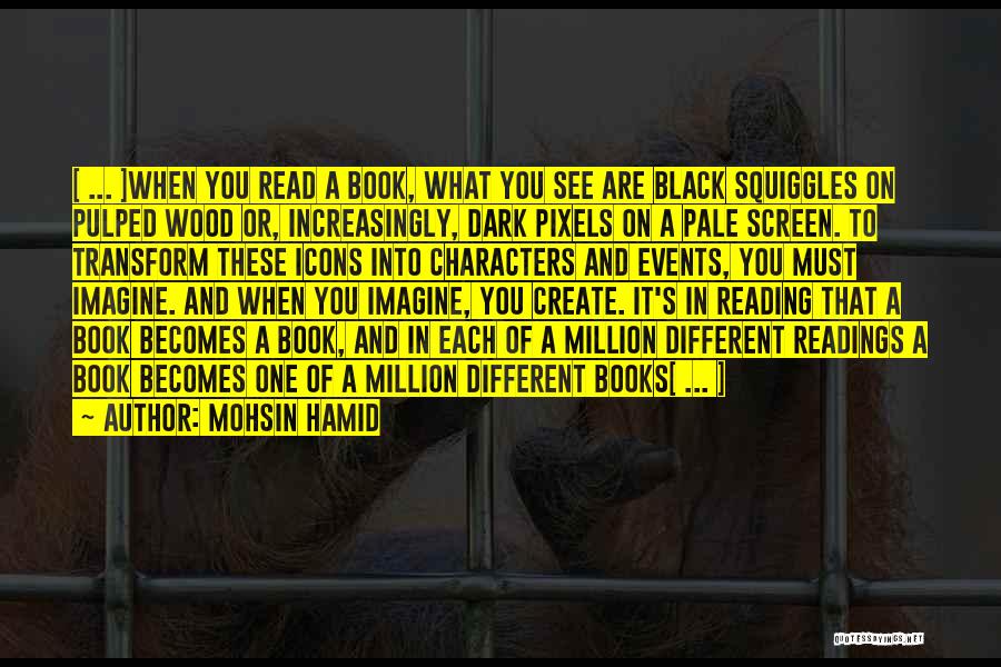 Mohsin Hamid Quotes: [ ... ]when You Read A Book, What You See Are Black Squiggles On Pulped Wood Or, Increasingly, Dark Pixels