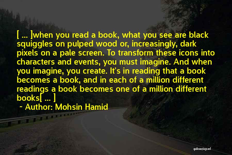 Mohsin Hamid Quotes: [ ... ]when You Read A Book, What You See Are Black Squiggles On Pulped Wood Or, Increasingly, Dark Pixels