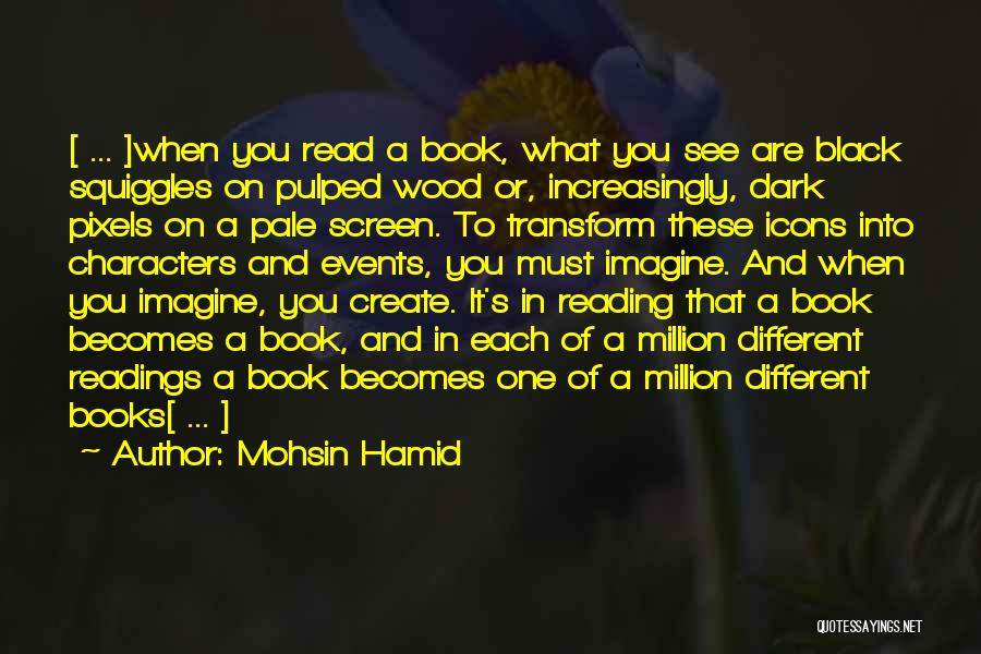 Mohsin Hamid Quotes: [ ... ]when You Read A Book, What You See Are Black Squiggles On Pulped Wood Or, Increasingly, Dark Pixels