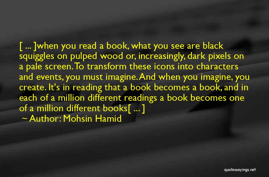 Mohsin Hamid Quotes: [ ... ]when You Read A Book, What You See Are Black Squiggles On Pulped Wood Or, Increasingly, Dark Pixels