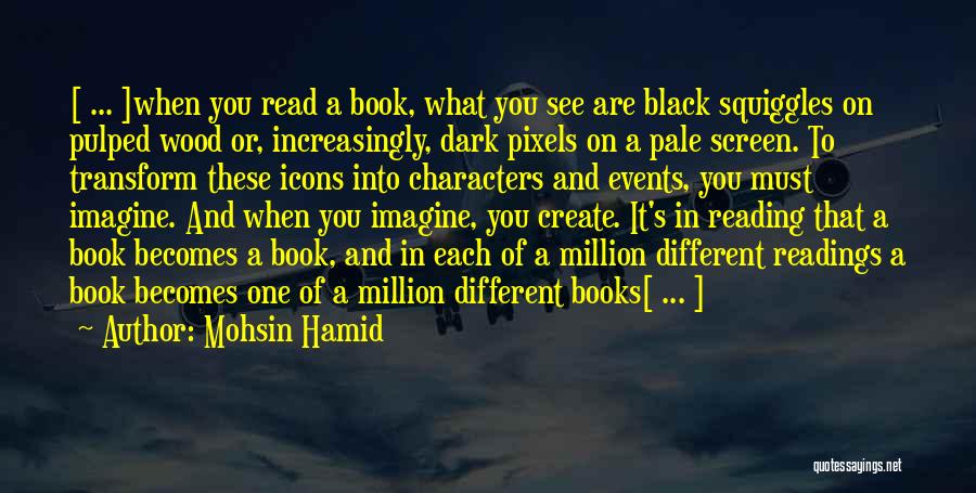 Mohsin Hamid Quotes: [ ... ]when You Read A Book, What You See Are Black Squiggles On Pulped Wood Or, Increasingly, Dark Pixels