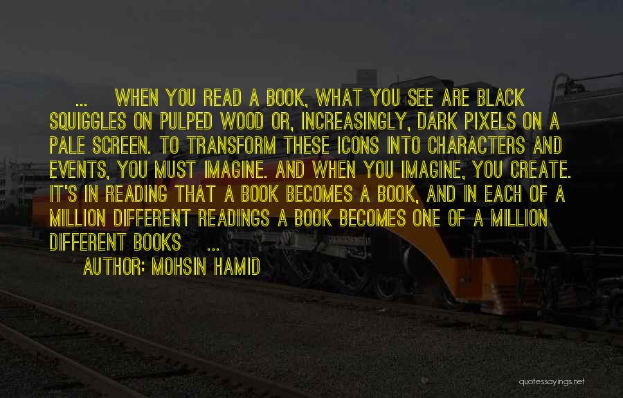 Mohsin Hamid Quotes: [ ... ]when You Read A Book, What You See Are Black Squiggles On Pulped Wood Or, Increasingly, Dark Pixels