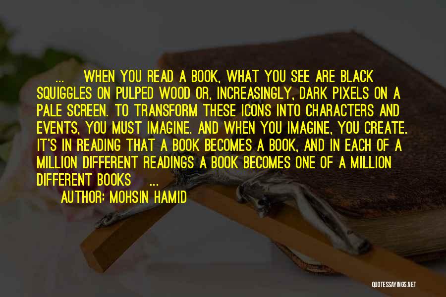 Mohsin Hamid Quotes: [ ... ]when You Read A Book, What You See Are Black Squiggles On Pulped Wood Or, Increasingly, Dark Pixels