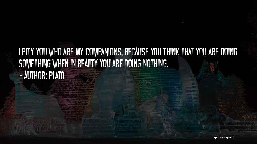 Plato Quotes: I Pity You Who Are My Companions, Because You Think That You Are Doing Something When In Reality You Are