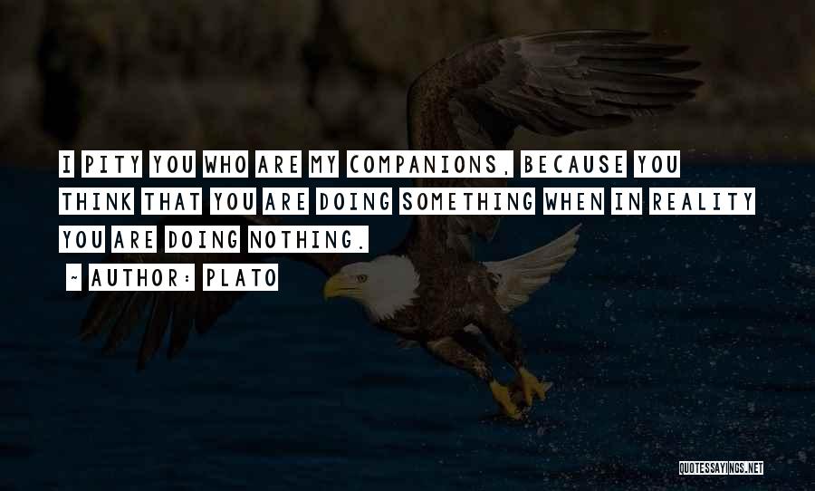 Plato Quotes: I Pity You Who Are My Companions, Because You Think That You Are Doing Something When In Reality You Are