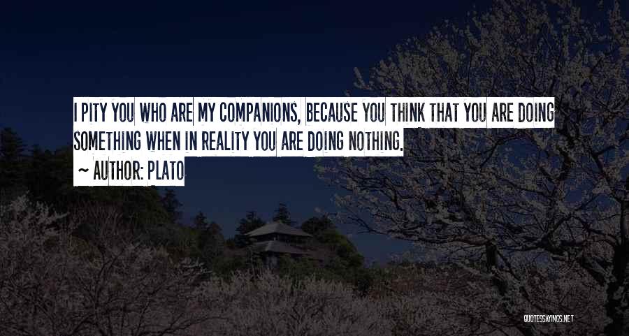 Plato Quotes: I Pity You Who Are My Companions, Because You Think That You Are Doing Something When In Reality You Are