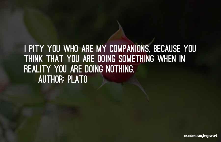 Plato Quotes: I Pity You Who Are My Companions, Because You Think That You Are Doing Something When In Reality You Are