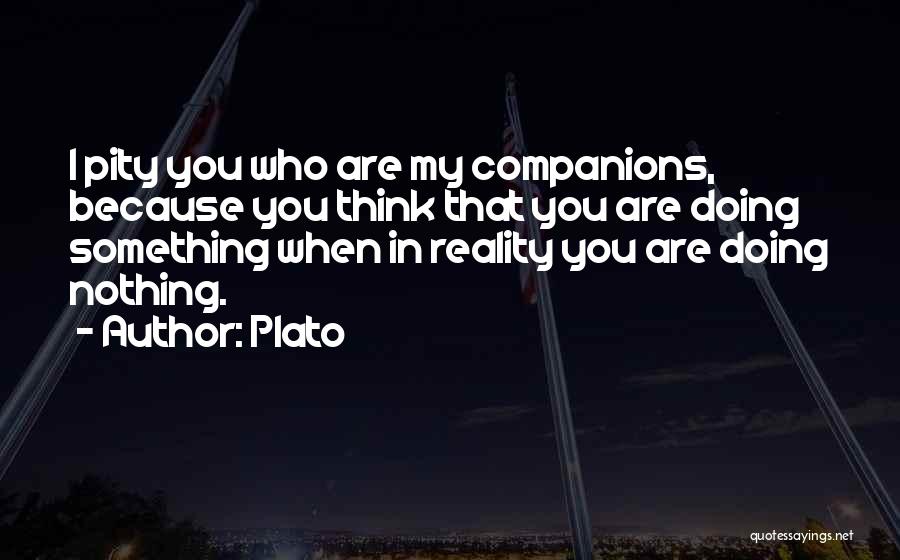 Plato Quotes: I Pity You Who Are My Companions, Because You Think That You Are Doing Something When In Reality You Are