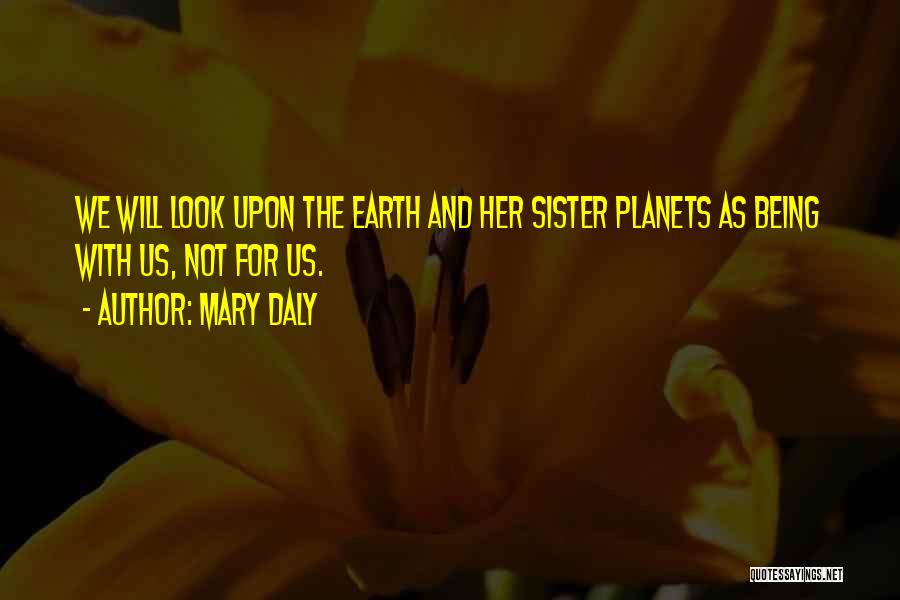 Mary Daly Quotes: We Will Look Upon The Earth And Her Sister Planets As Being With Us, Not For Us.