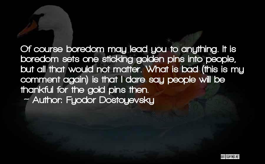 Fyodor Dostoyevsky Quotes: Of Course Boredom May Lead You To Anything. It Is Boredom Sets One Sticking Golden Pins Into People, But All