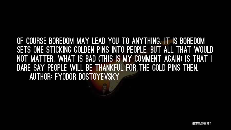 Fyodor Dostoyevsky Quotes: Of Course Boredom May Lead You To Anything. It Is Boredom Sets One Sticking Golden Pins Into People, But All