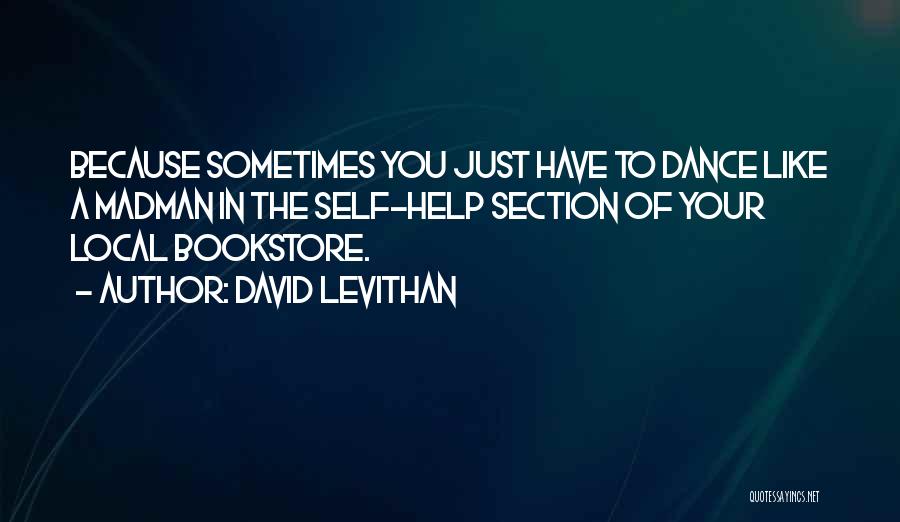 David Levithan Quotes: Because Sometimes You Just Have To Dance Like A Madman In The Self-help Section Of Your Local Bookstore.