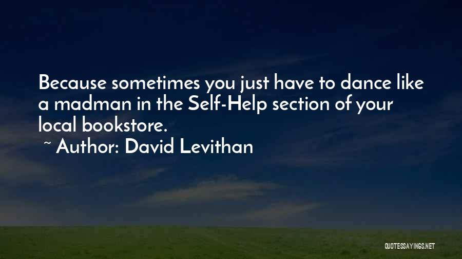 David Levithan Quotes: Because Sometimes You Just Have To Dance Like A Madman In The Self-help Section Of Your Local Bookstore.