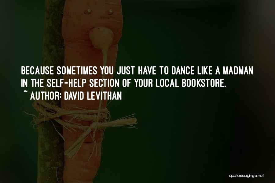 David Levithan Quotes: Because Sometimes You Just Have To Dance Like A Madman In The Self-help Section Of Your Local Bookstore.