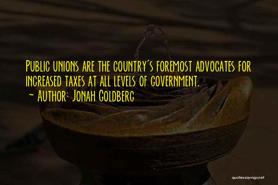 Jonah Goldberg Quotes: Public Unions Are The Country's Foremost Advocates For Increased Taxes At All Levels Of Government.