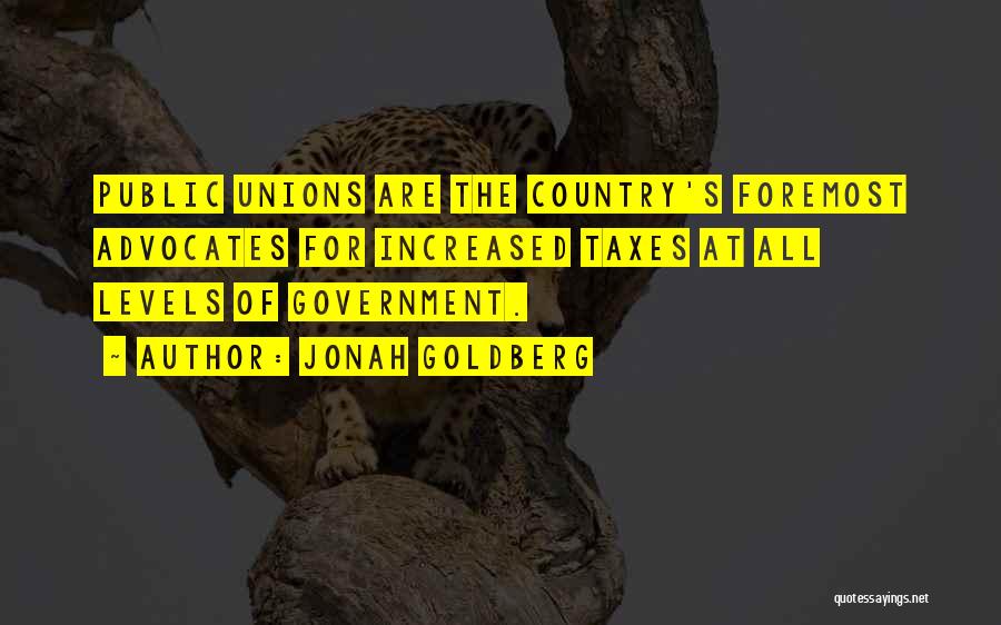 Jonah Goldberg Quotes: Public Unions Are The Country's Foremost Advocates For Increased Taxes At All Levels Of Government.