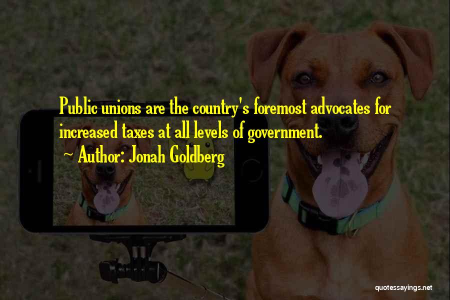 Jonah Goldberg Quotes: Public Unions Are The Country's Foremost Advocates For Increased Taxes At All Levels Of Government.