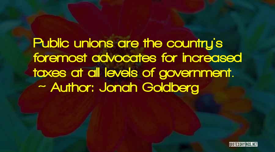 Jonah Goldberg Quotes: Public Unions Are The Country's Foremost Advocates For Increased Taxes At All Levels Of Government.