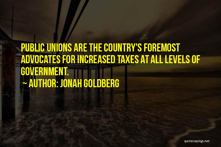 Jonah Goldberg Quotes: Public Unions Are The Country's Foremost Advocates For Increased Taxes At All Levels Of Government.
