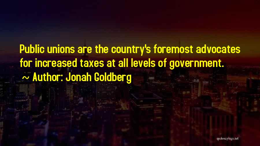 Jonah Goldberg Quotes: Public Unions Are The Country's Foremost Advocates For Increased Taxes At All Levels Of Government.