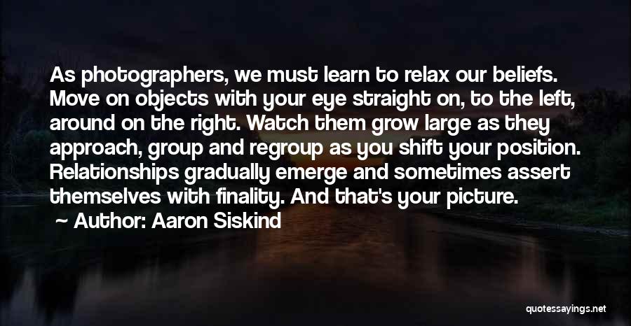 Aaron Siskind Quotes: As Photographers, We Must Learn To Relax Our Beliefs. Move On Objects With Your Eye Straight On, To The Left,