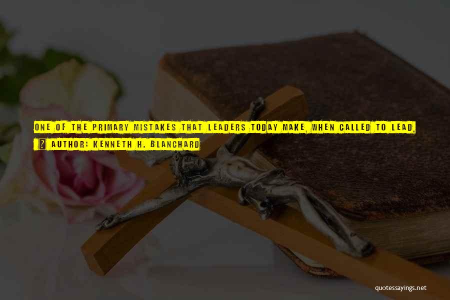 Kenneth H. Blanchard Quotes: One Of The Primary Mistakes That Leaders Today Make, When Called To Lead, Is Spending Most Of Their Time And