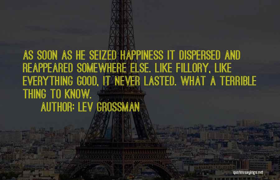 Lev Grossman Quotes: As Soon As He Seized Happiness It Dispersed And Reappeared Somewhere Else. Like Fillory, Like Everything Good, It Never Lasted.